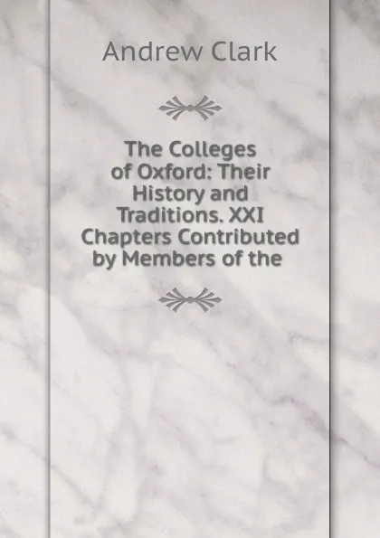 Обложка книги The Colleges of Oxford: Their History and Traditions. XXI Chapters Contributed by Members of the ., Andrew Clark