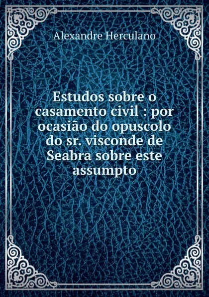 Обложка книги Estudos sobre o casamento civil : por ocasiao do opuscolo do sr. visconde de Seabra sobre este assumpto, Alexandre Herculano