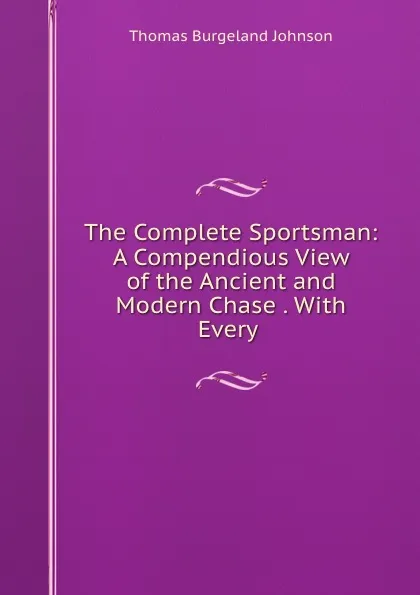 Обложка книги The Complete Sportsman: A Compendious View of the Ancient and Modern Chase . With Every ., Thomas Burgeland Johnson