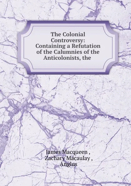 Обложка книги The Colonial Controversy: Containing a Refutation of the Calumnies of the Anticolonists, the ., James Macqueen