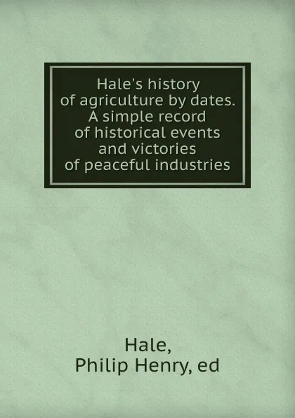 Обложка книги Hale.s history of agriculture by dates. A simple record of historical events and victories of peaceful industries, Philip Henry Hale