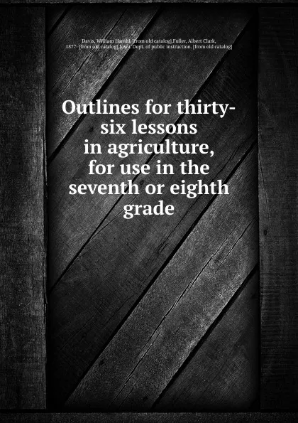 Обложка книги Outlines for thirty-six lessons in agriculture, for use in the seventh or eighth grade, William Harold Davis