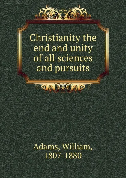 Обложка книги Christianity the end and unity of all sciences and pursuits, William Adams