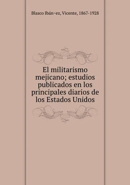 Обложка книги El militarismo mejicano; estudios publicados en los principales diarios de los Estados Unidos, Vicente Blasco Ibanez