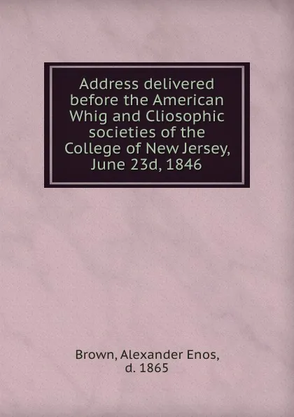 Обложка книги Address delivered before the American Whig and Cliosophic societies of the College of New Jersey, June 23d, 1846, Alexander Enos Brown