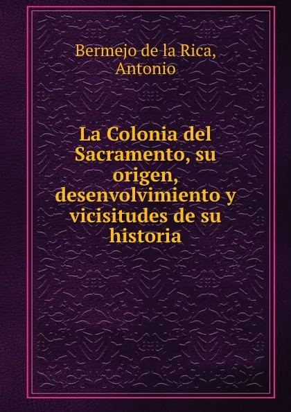 Обложка книги La Colonia del Sacramento, su origen, desenvolvimiento y vicisitudes de su historia, Antonio Bermejo de la Rica