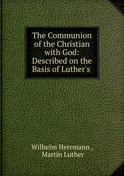 Обложка книги The Communion of the Christian with God: Described on the Basis of Luther.s ., Wilhelm Herrmann