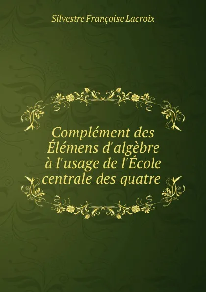 Обложка книги Complement des Elemens d.algebre a l.usage de l.Ecole centrale des quatre ., Silvestre Françoise Lacroix