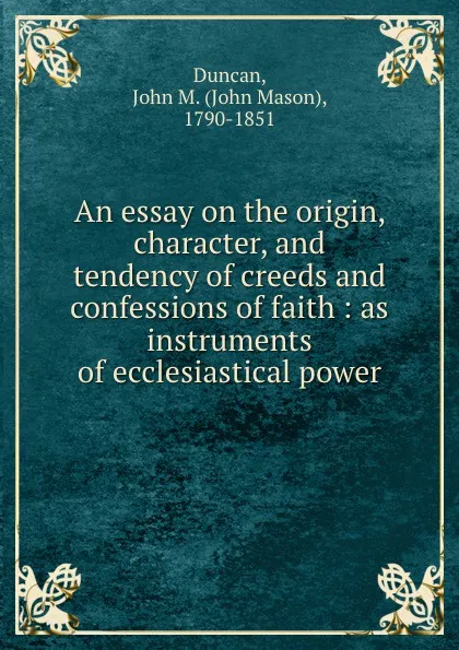 Обложка книги An essay on the origin, character, and tendency of creeds and confessions of faith : as instruments of ecclesiastical power, John Mason Duncan