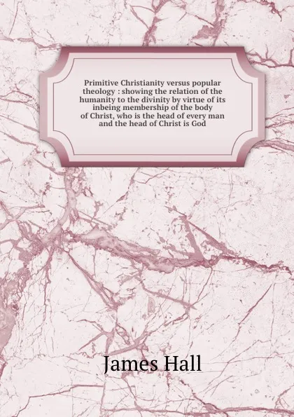 Обложка книги Primitive Christianity versus popular theology : showing the relation of the humanity to the divinity by virtue of its inbeing membership of the body of Christ, who is the head of every man and the head of Christ is God, Hall James