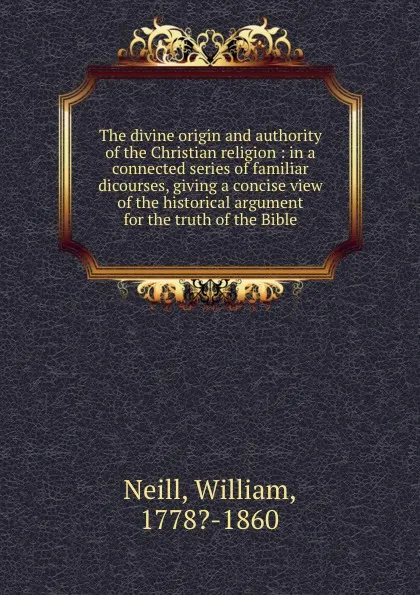 Обложка книги The divine origin and authority of the Christian religion : in a connected series of familiar dicourses, giving a concise view of the historical argument for the truth of the Bible, William Neill