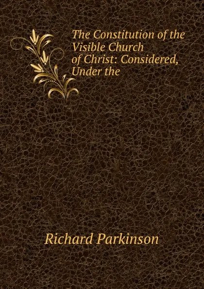 Обложка книги The Constitution of the Visible Church of Christ: Considered, Under the ., Richard Parkinson