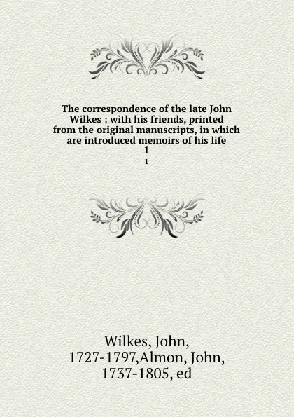 Обложка книги The correspondence of the late John Wilkes : with his friends, printed from the original manuscripts, in which are introduced memoirs of his life. 1, John Wilkes