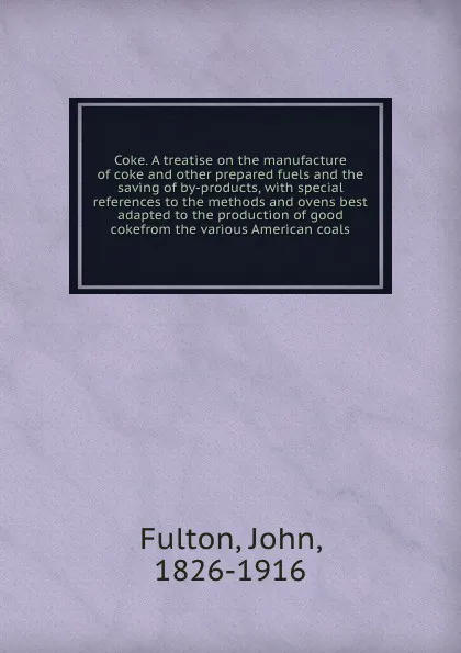 Обложка книги Coke. A treatise on the manufacture of coke and other prepared fuels and the saving of by-products, with special references to the methods and ovens best adapted to the production of good cokefrom the various American coals, John Fulton