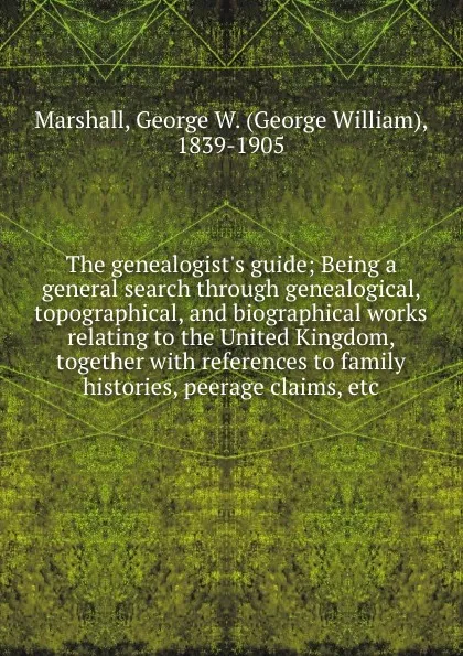 Обложка книги The genealogist.s guide; Being a general search through genealogical, topographical, and biographical works relating to the United Kingdom, together with references to family histories, peerage claims, etc, George William Marshall