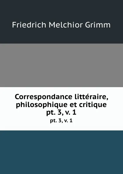 Обложка книги Correspondance litteraire, philosophique et critique. pt. 3, v. 1, Friedrich Melchior Grimm