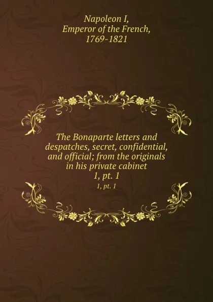 Обложка книги The Bonaparte letters and despatches, secret, confidential, and official; from the originals in his private cabinet. 1, pt. 1, Napoleon I