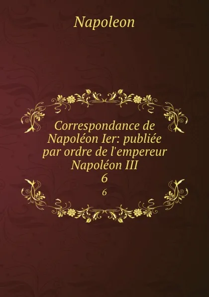 Обложка книги Correspondance de Napoleon Ier: publiee par ordre de l.empereur Napoleon III. 6, Napoleon