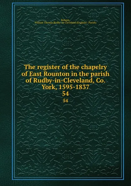 Обложка книги The register of the chapelry of East Rounton in the parish of Rudby-in-Cleveland, Co. York, 1595-1837. 54, William Thomas Robson