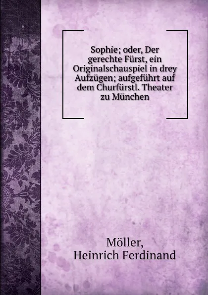 Обложка книги Sophie; oder, Der gerechte Furst, ein Originalschauspiel in drey Aufzugen; aufgefuhrt auf dem Churfurstl. Theater zu Munchen, Heinrich Ferdinand Möller