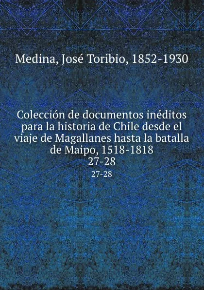 Обложка книги Coleccion de documentos ineditos para la historia de Chile desde el viaje de Magallanes hasta la batalla de Maipo, 1518-1818. 27-28, José Toribio Medina