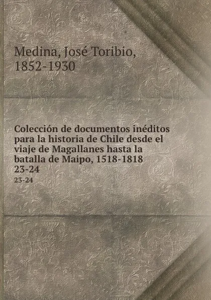 Обложка книги Coleccion de documentos ineditos para la historia de Chile desde el viaje de Magallanes hasta la batalla de Maipo, 1518-1818. 23-24, José Toribio Medina