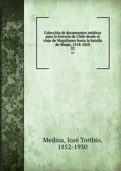 Обложка книги Coleccion de documentos ineditos para la historia de Chile desde el viaje de Magallanes hasta la batalla de Maipo, 1518-1818. 22, José Toribio Medina