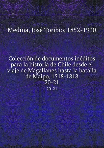 Обложка книги Coleccion de documentos ineditos para la historia de Chile desde el viaje de Magallanes hasta la batalla de Maipo, 1518-1818. 20-21, José Toribio Medina