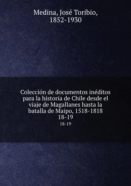 Обложка книги Coleccion de documentos ineditos para la historia de Chile desde el viaje de Magallanes hasta la batalla de Maipo, 1518-1818. 18-19, José Toribio Medina