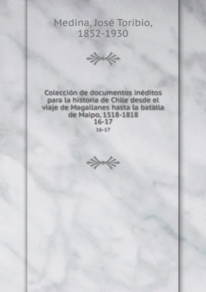 Обложка книги Coleccion de documentos ineditos para la historia de Chile desde el viaje de Magallanes hasta la batalla de Maipo, 1518-1818. 16-17, José Toribio Medina