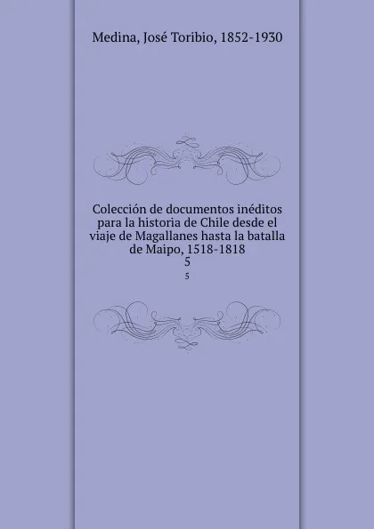 Обложка книги Coleccion de documentos ineditos para la historia de Chile desde el viaje de Magallanes hasta la batalla de Maipo, 1518-1818. 5, José Toribio Medina