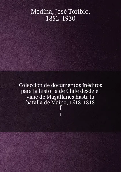 Обложка книги Coleccion de documentos ineditos para la historia de Chile desde el viaje de Magallanes hasta la batalla de Maipo, 1518-1818. 1, José Toribio Medina