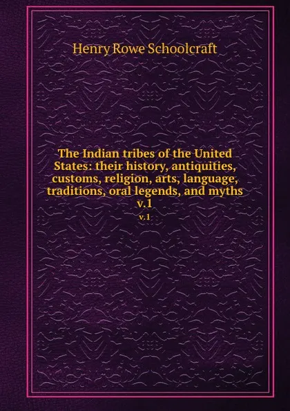 Обложка книги The Indian tribes of the United States: their history, antiquities, customs, religion, arts, language, traditions, oral legends, and myths. v.1, Henry Rowe Schoolcraft