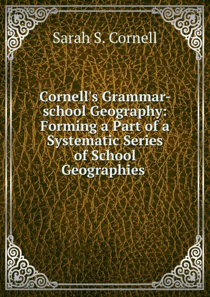 Обложка книги Cornell.s Grammar-school Geography: Forming a Part of a Systematic Series of School Geographies ., Sarah S. Cornell