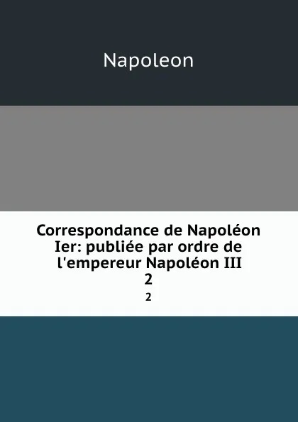 Обложка книги Correspondance de Napoleon Ier: publiee par ordre de l.empereur Napoleon III. 2, Napoleon