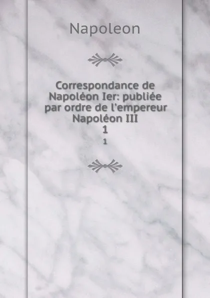 Обложка книги Correspondance de Napoleon Ier: publiee par ordre de l.empereur Napoleon III. 1, Napoleon