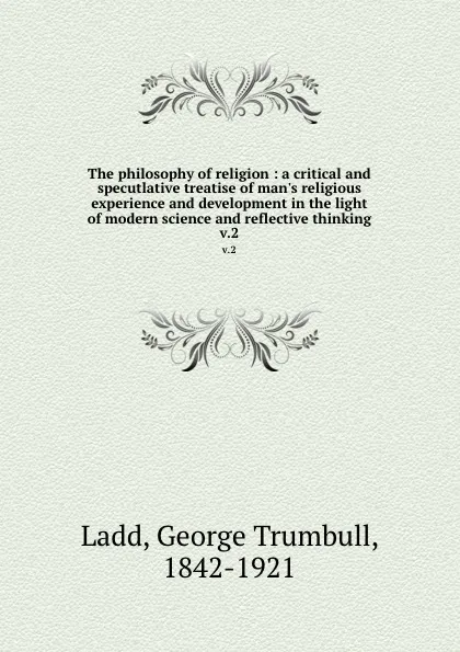 Обложка книги The philosophy of religion : a critical and specutlative treatise of man.s religious experience and development in the light of modern science and reflective thinking. v.2, George Trumbull Ladd