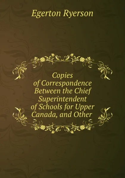 Обложка книги Copies of Correspondence Between the Chief Superintendent of Schools for Upper Canada, and Other ., Egerton Ryerson