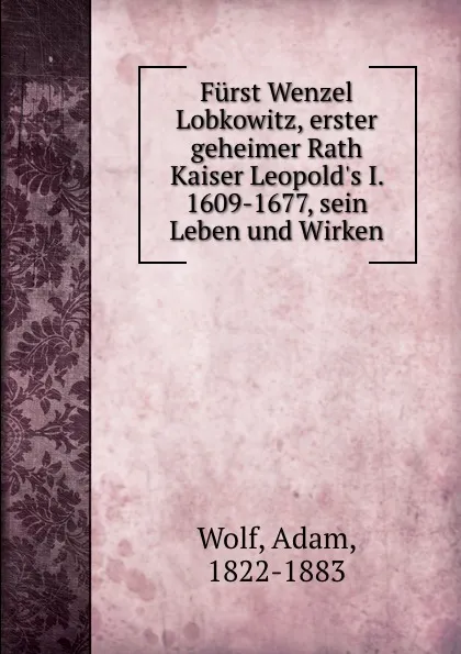 Обложка книги Furst Wenzel Lobkowitz, erster geheimer Rath Kaiser Leopold.s I. 1609-1677, sein Leben und Wirken, Adam Wolf