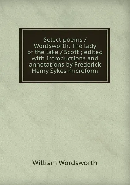 Обложка книги Select poems / Wordsworth. The lady of the lake / Scott ; edited with introductions and annotations by Frederick Henry Sykes microform, Wordsworth William