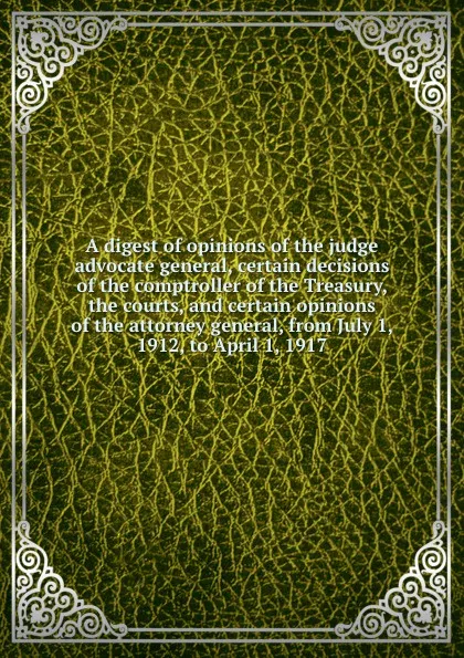 Обложка книги A digest of opinions of the judge advocate general, certain decisions of the comptroller of the Treasury, the courts, and certain opinions of the attorney general, from July 1, 1912, to April 1, 1917, 