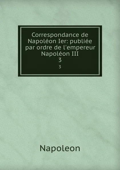 Обложка книги Correspondance de Napoleon Ier: publiee par ordre de l.empereur Napoleon III. 3, Napoleon