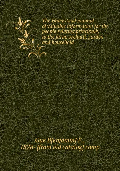 Обложка книги The Homestead manual of valuable information for the people relating principally to the farm, orchard, garden and household, Benjamin F. Gue