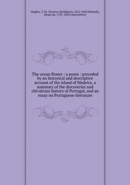 Обложка книги The ocean flower : a poem : preceded by an historical and descriptive account of the island of Madeira, a summary of the discoveries and chivalrous history of Portugal, and an essay on Portuguese literature, Terence McMahon Hughes