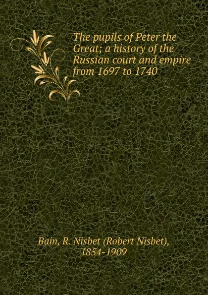 Обложка книги The pupils of Peter the Great; a history of the Russian court and empire from 1697 to 1740, Robert Nisbet Bain