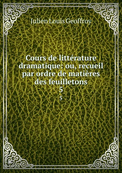 Обложка книги Cours de litterature dramatique: ou, recueil par ordre de matieres des feuilletons. 5, Julien Louis Geoffroy