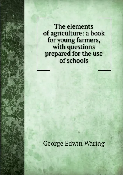 Обложка книги The elements of agriculture: a book for young farmers, with questions prepared for the use of schools, George E. Waring