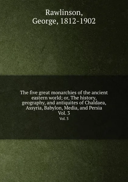 Обложка книги The five great monarchies of the ancient eastern world; or, The history, geography, and antiquites of Chaldaea, Assyria, Babylon, Media, and Persia. Vol. 3, George Rawlinson