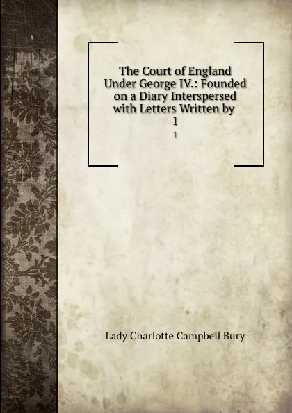 Обложка книги The Court of England Under George IV.: Founded on a Diary Interspersed with Letters Written by . 1, Lady Charlotte Campbell Bury