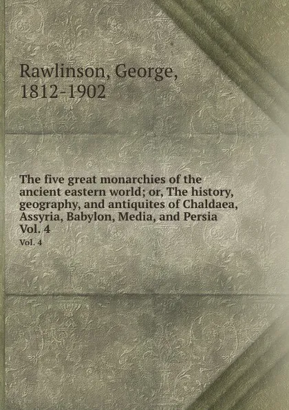 Обложка книги The five great monarchies of the ancient eastern world; or, The history, geography, and antiquites of Chaldaea, Assyria, Babylon, Media, and Persia. Vol. 4, George Rawlinson